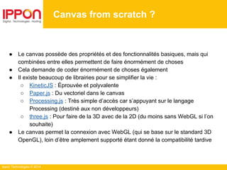 Ippon Technologies © 2014
Canvas from scratch ?
● Le canvas possède des propriétés et des fonctionnalités basiques, mais qui
combinées entre elles permettent de faire énormément de choses
● Cela demande de coder énormément de choses également
● Il existe beaucoup de librairies pour se simplifier la vie :
○ KineticJS : Éprouvée et polyvalente
○ Paper.js : Du vectoriel dans le canvas
○ Processing.js : Très simple d’accès car s’appuyant sur le langage
Processing (destiné aux non développeurs)
○ three.js : Pour faire de la 3D avec de la 2D (du moins sans WebGL si l’on
souhaite)
● Le canvas permet la connexion avec WebGL (qui se base sur le standard 3D
OpenGL), loin d’être amplement supporté étant donné la compatibilité tardive
 