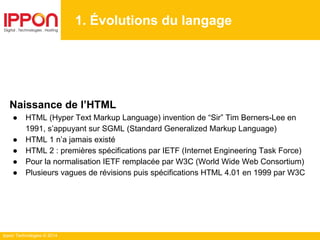 Ippon Technologies © 2014
1. Évolutions du langage
Naissance de l’HTML
● HTML (Hyper Text Markup Language) invention de “Sir” Tim Berners-Lee en
1991, s’appuyant sur SGML (Standard Generalized Markup Language)
● HTML 1 n’a jamais existé
● HTML 2 : premières spécifications par IETF (Internet Engineering Task Force)
● Pour la normalisation IETF remplacée par W3C (World Wide Web Consortium)
● Plusieurs vagues de révisions puis spécifications HTML 4.01 en 1999 par W3C
 