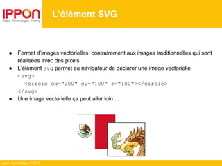 Ippon Technologies © 2014
L’élément SVG
● Format d’images vectorielles, contrairement aux images traditionnelles qui sont
réalisées avec des pixels
● L’élément svg permet au navigateur de déclarer une image vectorielle
<svg>
<circle cx="200" cy="100" r="100"></circle>
</svg>
● Une image vectorielle ça peut aller loin ...
 
