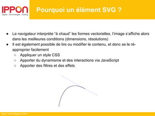 Ippon Technologies © 2014
Pourquoi un élément SVG ?
● Le navigateur interprète “à chaud” les formes vectorielles, l’image s’affiche alors
dans les meilleures conditions (dimensions, résolutions)
● Il est également possible de lire ou modifier le contenu, et donc se le ré-
approprier facilement
○ Appliquer un style CSS
○ Apporter du dynamisme et des interactions via JavaScript
○ Apporter des filtres et des effets
 