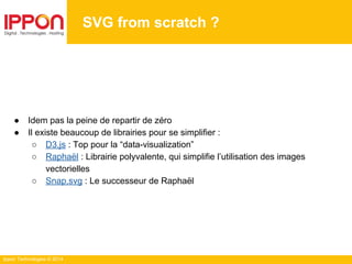 Ippon Technologies © 2014
SVG from scratch ?
● Idem pas la peine de repartir de zéro
● Il existe beaucoup de librairies pour se simplifier :
○ D3.js : Top pour la “data-visualization”
○ Raphaël : Librairie polyvalente, qui simplifie l’utilisation des images
vectorielles
○ Snap.svg : Le successeur de Raphaël
 