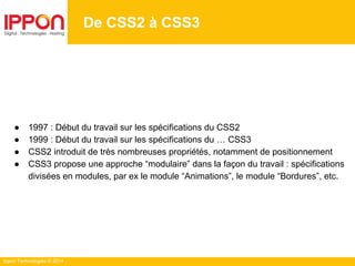 Ippon Technologies © 2014
De CSS2 à CSS3
● 1997 : Début du travail sur les spécifications du CSS2
● 1999 : Début du travail sur les spécifications du … CSS3
● CSS2 introduit de très nombreuses propriétés, notamment de positionnement
● CSS3 propose une approche “modulaire” dans la façon du travail : spécifications
divisées en modules, par ex le module “Animations”, le module “Bordures”, etc.
 