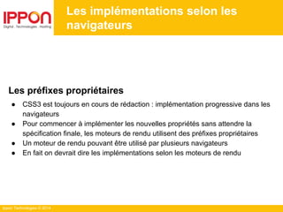 Ippon Technologies © 2014
Les implémentations selon les
navigateurs
Les préfixes propriétaires
● CSS3 est toujours en cours de rédaction : implémentation progressive dans les
navigateurs
● Pour commencer à implémenter les nouvelles propriétés sans attendre la
spécification finale, les moteurs de rendu utilisent des préfixes propriétaires
● Un moteur de rendu pouvant être utilisé par plusieurs navigateurs
● En fait on devrait dire les implémentations selon les moteurs de rendu
 