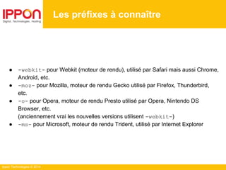 Ippon Technologies © 2014
● -webkit- pour Webkit (moteur de rendu), utilisé par Safari mais aussi Chrome,
Android, etc.
● -moz- pour Mozilla, moteur de rendu Gecko utilisé par Firefox, Thunderbird,
etc.
● -o- pour Opera, moteur de rendu Presto utilisé par Opera, Nintendo DS
Browser, etc.
(anciennement vrai les nouvelles versions utilisent -webkit-)
● -ms- pour Microsoft, moteur de rendu Trident, utilisé par Internet Explorer
Les préfixes à connaître
 