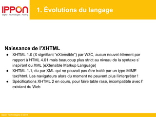 Ippon Technologies © 2014
1. Évolutions du langage
Naissance de l’XHTML
● XHTML 1.0 (X signifiant “eXtensible”) par W3C, aucun nouvel élément par
rapport à HTML 4.01 mais beaucoup plus strict au niveau de la syntaxe s’
inspirant du XML (eXtensible Markup Language)
● XHTML 1.1, du pur XML qui ne pouvait pas être traité par un type MIME
text/html. Les navigateurs alors du moment ne peuvent plus l’interpréter !
● Spécifications XHTML 2 en cours, pour faire table rase, incompatible avec l’
existant du Web
 