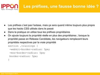 Ippon Technologies © 2014
● Les préfixes c’est pas l’extase, mais ça sera quand même toujours plus propre
que les hacks CSS utilisés dans le passé
● Dans la pratique on utilise tous les préfixes propriétaires
● On ajoute toujours la propriété réelle en plus des propriétaires ; lorsque la
propriété passe en Release Candidate, les navigateurs remplacent leurs
propriétés respectives par la vraie propriété
section .trainings {
-webkit-border-radius: 5px;
-moz-border-radius: 5px;
border-radius: 5px;
}
Les préfixes, une fausse bonne idée ?
 