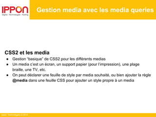 Ippon Technologies © 2014
CSS2 et les media
● Gestion “basique” de CSS2 pour les différents medias
● Un media c’est un écran, un support papier (pour l’impression), une plage
braille, une TV, etc.
● On peut déclarer une feuille de style par media souhaité, ou bien ajouter la règle
@media dans une feuille CSS pour ajouter un style propre à un media
Gestion media avec les media queries
 