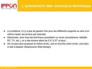 Ippon Technologies © 2014
● Le problème, il n’y a pas de gestion fine pour les différents supports au sein d’un
même media, les écrans par exemple
● Désormais, avec tous les terminaux possédant un écran (smartphone, tablette,
PC, TV, etc.), on a des écrans allant de 2.5” à 27” et plus…
● On ne peut plus proposer le même rendu, soit on fourche notre rendu, soit celui-
ci doit s’adapter (Responsive Web Design)
L’avènement des nouveaux terminaux
 