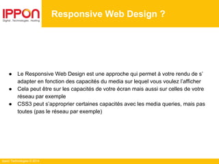 Ippon Technologies © 2014
● Le Responsive Web Design est une approche qui permet à votre rendu de s’
adapter en fonction des capacités du media sur lequel vous voulez l’afficher
● Cela peut être sur les capacités de votre écran mais aussi sur celles de votre
réseau par exemple
● CSS3 peut s’approprier certaines capacités avec les media queries, mais pas
toutes (pas le réseau par exemple)
Responsive Web Design ?
 