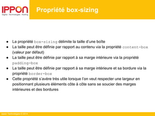Ippon Technologies © 2014
● La propriété box-sizing délimite la taille d’une boîte
● La taille peut être définie par rapport au contenu via la propriété content-box
(valeur par défaut)
● La taille peut être définie par rapport à sa marge intérieure via la propriété
padding-box
● La taille peut être définie par rapport à sa marge intérieure et sa bordure via la
propriété border-box
● Cette propriété s’avère très utile lorsque l’on veut respecter une largeur en
positionnant plusieurs éléments côte à côte sans se soucier des marges
intérieures et des bordures
Propriété box-sizing
 