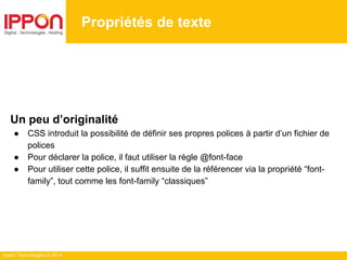 Ippon Technologies © 2014
Propriétés de texte
Un peu d’originalité
● CSS introduit la possibilité de définir ses propres polices à partir d’un fichier de
polices
● Pour déclarer la police, il faut utiliser la règle @font-face
● Pour utiliser cette police, il suffit ensuite de la référencer via la propriété “font-
family”, tout comme les font-family “classiques”
 