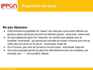 Ippon Technologies © 2014
Propriétés de texte
Ne pas dépasser
● CSS3 introduit la possibilité de “casser” les mots pour qu’ils soient affichés sur
plusieurs lignes plutôt que de sortir de l’élément parent : word-wrap: break-word;
● On peut également gérer les “cassures” de manière plus globale avec la
propriété “word-break”, qui permet par exemple de couper n’importe quel mot au
milieu dès qu’il arrive en fin de div : word-break: break-all;
● Ou à l’inverse, pour être sûr qu’aucun ne soit coupé : word-break: keep-all;
● Une autre propriété permet de gérer les débordements pour les remplacer, par
exemple, par “...” : text-overflow: ellipsis;
 