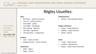 GENERAL AND GEOGRAPHIC FREE OPEN SOURCE SOFTWARE
Atelier Web
1. Introduction
2. Exemples
3. Les balises
HTML
4. Les règles CSS
5. Aller plus loin
Préparé par Ahmed MAALEJ
Règles Usuelles:
Texte
• font-family : police de caractère
• font-size : taille de la police
• font-weight : graisse
• line-height : interlignage
• letter-spacing : Approche
• text-align : alignement
• text-decoration : soulignement
Couleurs
• color : couleur du texte
• background-color : Couleur de fond
Dimensions
• width : largeur
• height : hauteur
Positionnement
• position : fixe/ absolute/ relative
Marges et bordures
• margin : marge extérieure
• padding : marge intérieure
• border : bordure
Divers
• z-index : Indice de plan
• overflow : débordement
• display : block/ inline/ inline-block
 