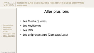 GENERAL AND GEOGRAPHIC FREE OPEN SOURCE SOFTWARE
Atelier Web
1. Introduction
2. Exemples
3. Les balises
HTML
4. Les règles CSS
5. Aller plus loin
Préparé par Ahmed MAALEJ
Aller plus loin:
• Les Media Queries
• Les Keyframes
• Les SVG
• Les préprocesseurs (Compass/Less)
 