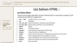 GENERAL AND GEOGRAPHIC FREE OPEN SOURCE SOFTWARE
Atelier Web
1. Introduction
2. Exemples
3. Les balises
HTML
4. Les règles CSS
5. Aller plus loin
Préparé par Ahmed MAALEJ
Les balises HTML :
Les balises Block:
• <h1> ... <h6>: encadre un titre ou un sous-titre.
• <p> : paragraphe.
• <ul>, <ol>, <dl>: listes (non ordonnée, ordonnée ou avec définition).
• <li>, <dt>, <dd>: élément de liste, définition, et titre de définition.
• <table>: tableau.
• <form>: formulaire de saisie.
• <section>: section générique regroupant un même sujet.
• <article>: section de contenu indépendante.
• <aside>: section dont le contenu est un complément par rapport à ce qui l'entoure
• <nav>: section possédant des liens de navigation principaux.
• <header>: section d'introduction d'un article ou du document entier.
• <footer>: section de conclusion d'un article ou du document entier.
• <div>: balise universelle
Occupe toute la largeur disponible. Lorsque 2 éléments blocs se suivent dans une page, ils sont
positionnés (par défaut) l'un sous l'autre.
 