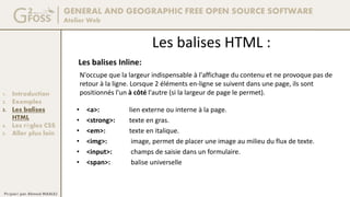 GENERAL AND GEOGRAPHIC FREE OPEN SOURCE SOFTWARE
Atelier Web
1. Introduction
2. Exemples
3. Les balises
HTML
4. Les règles CSS
5. Aller plus loin
Préparé par Ahmed MAALEJ
Les balises HTML :
Les balises Inline:
• <a>: lien externe ou interne à la page.
• <strong>: texte en gras.
• <em>: texte en italique.
• <img>: image, permet de placer une image au milieu du flux de texte.
• <input>: champs de saisie dans un formulaire.
• <span>: balise universelle
N'occupe que la largeur indispensable à l'affichage du contenu et ne provoque pas de
retour à la ligne. Lorsque 2 éléments en-ligne se suivent dans une page, ils sont
positionnés l'un à côté l'autre (si la largeur de page le permet).
 