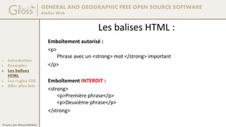 GENERAL AND GEOGRAPHIC FREE OPEN SOURCE SOFTWARE
Atelier Web
1. Introduction
2. Exemples
3. Les balises
HTML
4. Les règles CSS
5. Aller plus loin
Préparé par Ahmed MAALEJ
Les balises HTML :
Emboîtement autorisé :
<p>
Phrase avec un <strong> mot </strong> important
</p>
Emboîtement INTERDIT :
<strong>
<p>Première phrase</p>
<p>Deuxième phrase</p>
</strong>
 