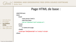 GENERAL AND GEOGRAPHIC FREE OPEN SOURCE SOFTWARE
Atelier Web
1. Introduction
2. Exemples
3. Les balises
HTML
4. Les règles CSS
5. Aller plus loin
Préparé par Ahmed MAALEJ
Page HTML de base :
<!DOCTYPE html>
<html>
<head>
<meta charset="utf-8"/>
<title>Titre</title>
<link rel="stylesheet" href="css/style.css">
</head>
<body>
// Contenu de la page
</body>
<script type="text/javascript" src="script.js"></script>
</html>
 