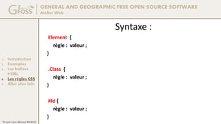 GENERAL AND GEOGRAPHIC FREE OPEN SOURCE SOFTWARE
Atelier Web
1. Introduction
2. Exemples
3. Les balises
HTML
4. Les règles CSS
5. Aller plus loin
Préparé par Ahmed MAALEJ
Syntaxe :
Element {
règle : valeur ;
}
.Class {
règle : valeur ;
}
#Id {
règle : valeur ;
}
 