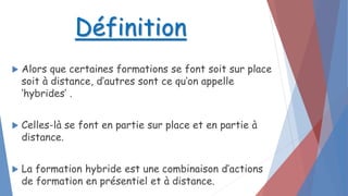  Alors que certaines formations se font soit sur place
soit à distance, d’autres sont ce qu’on appelle
‘hybrides’ .
 Celles-là se font en partie sur place et en partie à
distance.
 La formation hybride est une combinaison d’actions
de formation en présentiel et à distance.
Définition
 