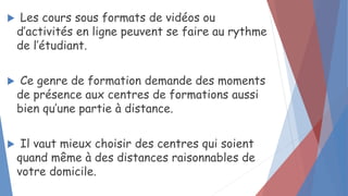  Les cours sous formats de vidéos ou
d’activités en ligne peuvent se faire au rythme
de l’étudiant.
 Ce genre de formation demande des moments
de présence aux centres de formations aussi
bien qu’une partie à distance.
 Il vaut mieux choisir des centres qui soient
quand même à des distances raisonnables de
votre domicile.
 