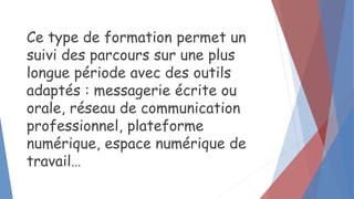 Ce type de formation permet un
suivi des parcours sur une plus
longue période avec des outils
adaptés : messagerie écrite ou
orale, réseau de communication
professionnel, plateforme
numérique, espace numérique de
travail…
 