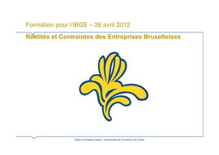 Formation pour l’IBGE – 26 avril 2012
Réalités et Contraintes des Entreprises Bruxelloises




                 Région de Bruxelles-Capitale – Administration de l’Economie et de l’Emploi
 