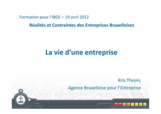 Formation pour l’IBGE – 19 avril 2012
     Réalités et Contraintes des Entreprises Bruxelloises




             La vie d’une entreprise


                                                 Kris Thesin,
                         Agence Bruxelloise pour l’Entreprise
 