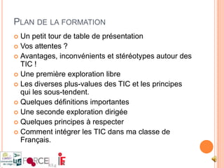 Plan de la formationUn petit tour de table de présentationVos attentes ?Avantages, inconvénients et stéréotypes autour des TIC !Une première exploration libreLes diverses plus-values des TIC et les principes qui les sous-tendent.Quelques définitions importantesUne seconde exploration dirigéeQuelques principes à respecterComment intégrer les TIC dans ma classe de Français.