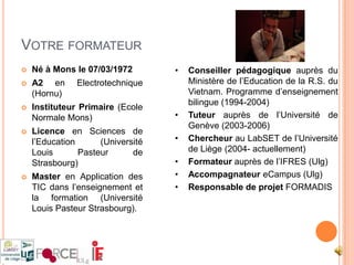 Votre formateurNé à Mons le 07/03/1972A2 en Electrotechnique (Hornu)Instituteur Primaire (Ecole Normale Mons)Licence en Sciences de l’Education (Université Louis Pasteur de Strasbourg)Master en Application des TIC dans l’enseignement et la formation (Université Louis Pasteur Strasbourg).Conseiller pédagogique auprès du Ministère de l’Education de la R.S. du Vietnam. Programme d’enseignement bilingue (1994-2004)