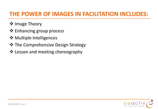 THE POWER OF IMAGES IN FACILITATION INCLUDES:
 Image Theory
 Enhancing group process
 Multiple Intelligences
 The Comprehensive Design Strategy
 Lesson and meeting choreography

19/11/2013 | p. 3

 