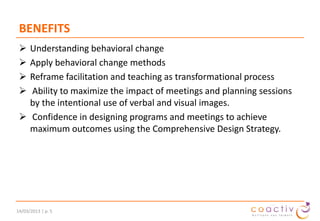 BENEFITS





Understanding behavioral change
Apply behavioral change methods
Reframe facilitation and teaching as transformational process
Ability to maximize the impact of meetings and planning sessions
by the intentional use of verbal and visual images.
 Confidence in designing programs and meetings to achieve
maximum outcomes using the Comprehensive Design Strategy.

19/11/2013 | p. 5

 