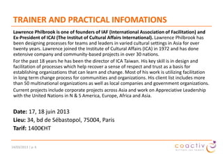 TRAINER AND PRACTICAL INFOMATIONS
Lawrence Philbrook is one of founders of IAF (International Association of Facilitation) and
Ex-President of ICAI (The Institut of Cultural Affairs International). Lawrence Philbrook has
been designing processes for teams and leaders in varied cultural settings in Asia for over
twenty years. Lawrence joined the Institute of Cultural Affairs (ICA) in 1972 and has done
extensive company and community-based projects in over 30 nations.
For the past 18 years he has been the director of ICA Taiwan. His key skill is in design and
facilitation of processes which help recover a sense of respect and trust as a basis for
establishing organizations that can learn and change. Most of his work is utilizing facilitation
in long term change process for communities and organizations. His client list includes more
than 50 multinational organizations as well as local companies and government organizations.
Current projects include corporate projects across Asia and work on Appreciative Leadership
with the United Nations in N & S America, Europe, Africa and Asia.

Date: 7, 8 octobre 2014
Lieu: 34, bd de Sébastopol, 75004, Paris
Tarif: 1400€HT
19/11/2013 | p. 6

 