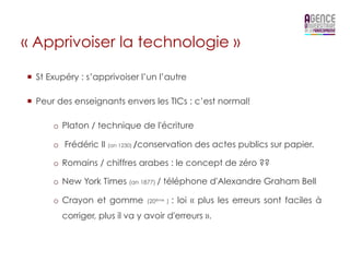« Apprivoiser la technologie »

¡  St Exupéry : s’apprivoiser l’un l’autre

¡  Peur des enseignants envers les TICs : c’est normal!

       o  Platon / technique de l'écriture

       o  Frédéric II (an 1230) /conservation des actes publics sur papier.

       o  Romains / chiffres arabes : le concept de zéro ??

       o  New York Times (an 1877) / téléphone d'Alexandre Graham Bell

       o  Crayon et gomme       (20ème )   : loi « plus les erreurs sont faciles à
         corriger, plus il va y avoir d'erreurs ».
 