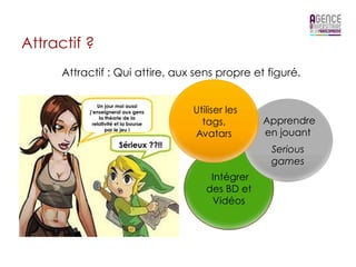 Attractif ?
      Attractif : Qui attire, aux sens propre et figuré.

               Un jour moi aussi
           j’enseignerai aux gens      Utiliser les
                la théorie de la
             relativité et la bourse     tags,        Apprendre
                   par le jeu !
                                       Avatars        en jouant
                        Sérieux ??!!
                                                       Serious
                                                       games
                                           Intégrer
                                          des BD et
                                           Vidéos
 