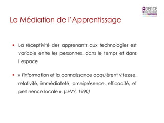 La Médiation de l’Apprentissage


§  La réceptivité des apprenants aux technologies est
  variable entre les personnes, dans le temps et dans
  l’espace


§  « l'information et la connaissance acquièrent vitessse,
  relativité, immédiateté, omniprésence, efficacité, et
  pertinence locale ». (LEVY, 1990)
 