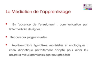 La Médiation de l’apprentissage

§      En l'absence de l'enseignant : communication par
      l'intermédiaire de signes ;


§     Recours aux plages visuelles


§      Représentations figuratives, matérielles et analogiques :
      choix didactique parfaitement adapté pour aider les
      adultes à mieux assimiler les contenus proposés
 