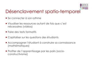 Désenclavement spatio-temporel
¡  Se connecter à son rythme

¡  Visualiser les ressources autant de fois que c’est
    nécessaires (vidéos)

¡  Faire des tests formatifs

¡  Capitaliser sur les questions des étudiants

¡  Accompagner l’étudiant à construire sa connaissance
    (mathématiques)

¡  Profiter de l’apprentissage par les pairs (socio-
    constructivisme)
 