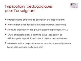Implications pédagogiques
pour l’enseignant

§  Interopérabilité et facilité de connexion avec les étudiants
§  Amélioration de la traçabilité des apports avec versionning
§  Meilleure organisation des groupes (agendas partagés, etc...)
§  Outils et d'applications à partir de cloud (pas besoin de
  télécharger le logiciel : il suffit d'avoir une connexion internet)

§  Mise à disposition de plateformes de travail collaboratif (tableau
  blanc, visio, partage de fichiers, etc)
 