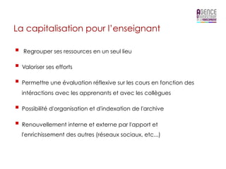 La capitalisation pour l’enseignant

§    Regrouper ses ressources en un seul lieu

§  Valoriser ses efforts
§  Permettre une évaluation réflexive sur les cours en fonction des
      intéractions avec les apprenants et avec les collègues

§  Possibilité d'organisation et d'indexation de l'archive
§  Renouvellement interne et externe par l'apport et
      l'enrichissement des autres (réseaux sociaux, etc...)
 
