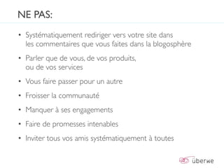 NE PAS:
• Systématiquement rediriger vers votre site dans
  les commentaires que vous faites dans la blogosphère
• Parler que de vous, de vos produits,
  ou de vos services
• Vous faire passer pour un autre
• Froisser la communauté
• Manquer à ses engagements
• Faire de promesses intenables
• Inviter tous vos amis systématiquement à toutes
 