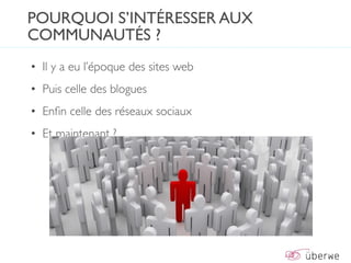POURQUOI S’INTÉRESSER AUX
COMMUNAUTÉS ?
• Il y a eu l’époque des sites web
• Puis celle des blogues
• Enﬁn celle des réseaux sociaux
• Et maintenant ?
 