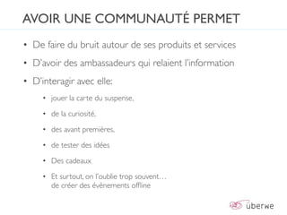AVOIR UNE COMMUNAUTÉ PERMET
• De faire du bruit autour de ses produits et services
• D’avoir des ambassadeurs qui relaient l’information
• D’interagir avec elle:
     • jouer la carte du suspense,

     • de la curiosité,

     • des avant premières,

     • de tester des idées

     • Des cadeaux

     • Et surtout, on l’oublie trop souvent…
       de créer des évènements ofﬂine
 