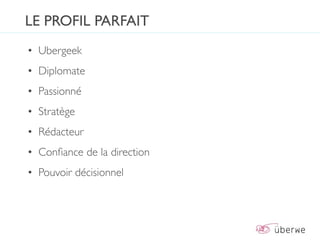 LE PROFIL PARFAIT
• Ubergeek
• Diplomate
• Passionné
• Stratège
• Rédacteur
• Conﬁance de la direction
• Pouvoir décisionnel
 