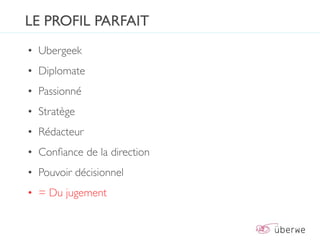 LE PROFIL PARFAIT
• Ubergeek
• Diplomate
• Passionné
• Stratège
• Rédacteur
• Conﬁance de la direction
• Pouvoir décisionnel
• = Du jugement
 