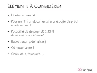 ÉLÉMENTS À CONSIDÉRER
• Durée du mandat
• Pour un ﬁlm, un documentaire, une boite de prod,
  un réalisateur ?
• Possibilité de dégager 20 à 30 %
  d’une ressource interne?
• Budget pour externaliser ?
• Où externaliser ?
• Choix de la ressource…
 