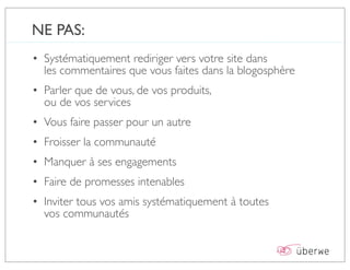 NE PAS:
• Systématiquement rediriger vers votre site dans
  les commentaires que vous faites dans la blogosphère
• Parler que de vous, de vos produits,
  ou de vos services
• Vous faire passer pour un autre
• Froisser la communauté
• Manquer à ses engagements
• Faire de promesses intenables
• Inviter tous vos amis systématiquement à toutes
  vos communautés
 