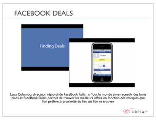 FACEBOOK DEALS




Luca Colombo, directeur régional de FaceBook Italia : « Tout le monde aime recevoir des bons
 plans et FaceBook Deals permet de trouver les meilleurs offres en fonction des marques que
                     l’on préfère, à proximité du lieu où l’on se trouve»
 