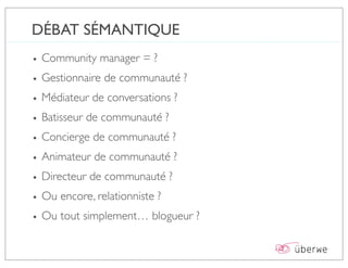 DÉBAT SÉMANTIQUE
• Community manager = ?
• Gestionnaire de communauté ?
• Médiateur de conversations ?
• Batisseur de communauté ?
• Concierge de communauté ?
• Animateur de communauté ?
• Directeur de communauté ?
• Ou encore, relationniste ?
• Ou tout simplement… blogueur ?
 