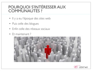 POURQUOI S’INTÉRESSER AUX
COMMUNAUTÉS ?
• Il y a eu l’époque des sites web
• Puis celle des blogues
• Enfin celle des réseaux sociaux
• Et maintenant ?
 